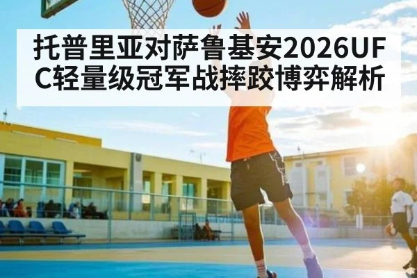 托普里亚对萨鲁基安2026UFC轻量级冠军战摔跤博弈解析